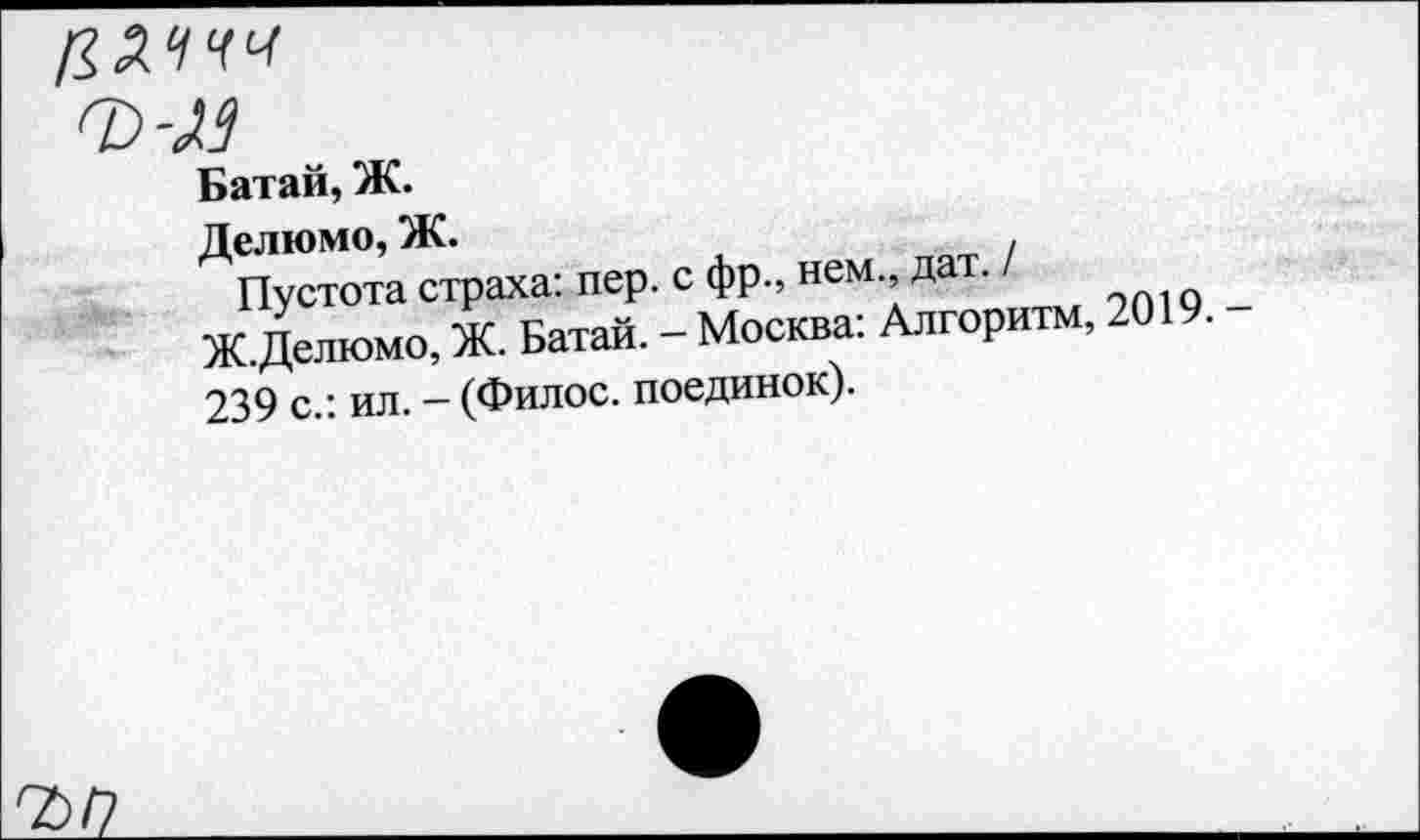 ﻿
■л
Батай, Ж.
Делимо, Ж.	.
Пустота страха: пер. с фр., нем., дат.	_
Ж.Делюмо, Ж. Батай. - Москва: Алгоритм, 2019. 239 с.: ил. - (Филос. поединок).